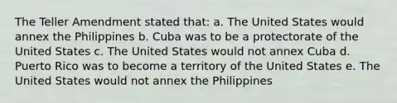 The Teller Amendment stated that: a. The United States would annex the Philippines b. Cuba was to be a protectorate of the United States c. The United States would not annex Cuba d. Puerto Rico was to become a territory of the United States e. The United States would not annex the Philippines