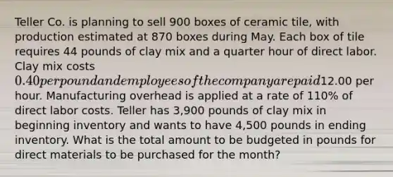 Teller Co. is planning to sell 900 boxes of ceramic tile, with production estimated at 870 boxes during May. Each box of tile requires 44 pounds of clay mix and a quarter hour of direct labor. Clay mix costs 0.40 per pound and employees of the company are paid12.00 per hour. Manufacturing overhead is applied at a rate of 110% of direct labor costs. Teller has 3,900 pounds of clay mix in beginning inventory and wants to have 4,500 pounds in ending inventory. What is the total amount to be budgeted in pounds for direct materials to be purchased for the month?