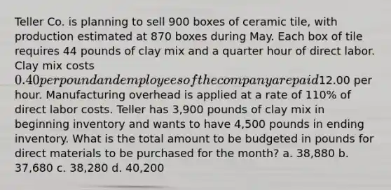 Teller Co. is planning to sell 900 boxes of ceramic tile, with production estimated at 870 boxes during May. Each box of tile requires 44 pounds of clay mix and a <a href='https://www.questionai.com/knowledge/kopzVU3lJJ-quarter-hour' class='anchor-knowledge'>quarter hour</a> of direct labor. Clay mix costs 0.40 per pound and employees of the company are paid12.00 per hour. Manufacturing overhead is applied at a rate of 110% of direct labor costs. Teller has 3,900 pounds of clay mix in beginning inventory and wants to have 4,500 pounds in ending inventory. What is the total amount to be budgeted in pounds for direct materials to be purchased for the month? a. 38,880 b. 37,680 c. 38,280 d. 40,200