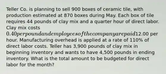 Teller Co. is planning to sell 900 boxes of ceramic tile, with production estimated at 870 boxes during May. Each box of tile requires 44 pounds of clay mix and a <a href='https://www.questionai.com/knowledge/kopzVU3lJJ-quarter-hour' class='anchor-knowledge'>quarter hour</a> of direct labor. Clay mix costs 0.40 per pound and employees of the company are paid12.00 per hour. Manufacturing overhead is applied at a rate of 110% of direct labor costs. Teller has 3,900 pounds of clay mix in beginning inventory and wants to have 4,500 pounds in ending inventory. What is the total amount to be budgeted for direct labor for the month?