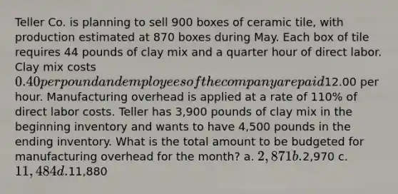 Teller Co. is planning to sell 900 boxes of ceramic tile, with production estimated at 870 boxes during May. Each box of tile requires 44 pounds of clay mix and a <a href='https://www.questionai.com/knowledge/kopzVU3lJJ-quarter-hour' class='anchor-knowledge'>quarter hour</a> of direct labor. Clay mix costs 0.40 per pound and employees of the company are paid12.00 per hour. Manufacturing overhead is applied at a rate of 110% of direct labor costs. Teller has 3,900 pounds of clay mix in the beginning inventory and wants to have 4,500 pounds in the ending inventory. What is the total amount to be budgeted for manufacturing overhead for the month? a. 2,871 b.2,970 c. 11,484 d.11,880