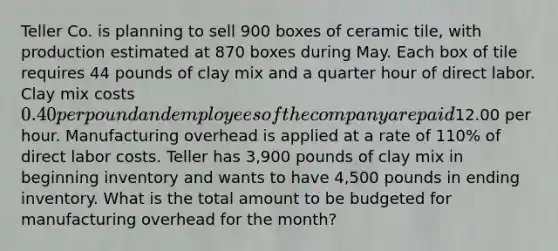 Teller Co. is planning to sell 900 boxes of ceramic tile, with production estimated at 870 boxes during May. Each box of tile requires 44 pounds of clay mix and a quarter hour of direct labor. Clay mix costs 0.40 per pound and employees of the company are paid12.00 per hour. Manufacturing overhead is applied at a rate of 110% of direct labor costs. Teller has 3,900 pounds of clay mix in beginning inventory and wants to have 4,500 pounds in ending inventory. What is the total amount to be budgeted for manufacturing overhead for the month?