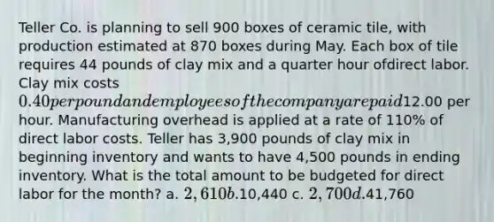 Teller Co. is planning to sell 900 boxes of ceramic tile, with production estimated at 870 boxes during May. Each box of tile requires 44 pounds of clay mix and a <a href='https://www.questionai.com/knowledge/kopzVU3lJJ-quarter-hour' class='anchor-knowledge'>quarter hour</a> ofdirect labor. Clay mix costs 0.40 per pound and employees of the company are paid12.00 per hour. Manufacturing overhead is applied at a rate of 110% of direct labor costs. Teller has 3,900 pounds of clay mix in beginning inventory and wants to have 4,500 pounds in ending inventory. What is the total amount to be budgeted for direct labor for the month? a. 2,610 b.10,440 c. 2,700 d.41,760