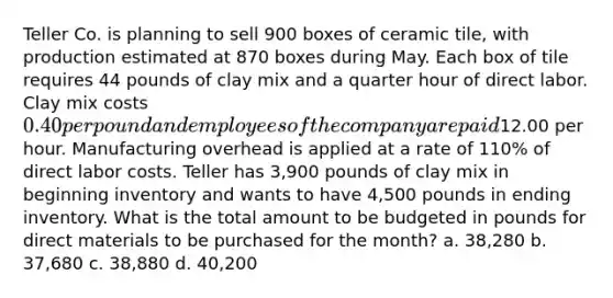 Teller Co. is planning to sell 900 boxes of ceramic tile, with production estimated at 870 boxes during May. Each box of tile requires 44 pounds of clay mix and a quarter hour of direct labor. Clay mix costs 0.40 per pound and employees of the company are paid12.00 per hour. Manufacturing overhead is applied at a rate of 110% of direct labor costs. Teller has 3,900 pounds of clay mix in beginning inventory and wants to have 4,500 pounds in ending inventory. What is the total amount to be budgeted in pounds for direct materials to be purchased for the month? a. 38,280 b. 37,680 c. 38,880 d. 40,200