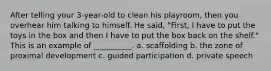 After telling your 3-year-old to clean his playroom, then you overhear him talking to himself. He said, "First, I have to put the toys in the box and then I have to put the box back on the shelf." This is an example of __________. a. scaffolding b. the zone of proximal development c. guided participation d. private speech