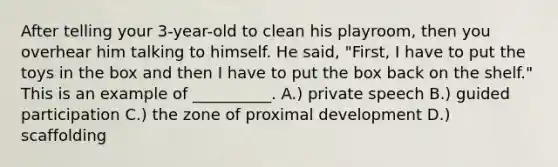 After telling your 3-year-old to clean his playroom, then you overhear him talking to himself. He said, "First, I have to put the toys in the box and then I have to put the box back on the shelf." This is an example of __________. A.) private speech B.) guided participation C.) the zone of proximal development D.) scaffolding