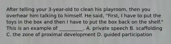 After telling your 3-year-old to clean his playroom, then you overhear him talking to himself. He said, "First, I have to put the toys in the box and then I have to put the box back on the shelf." This is an example of __________. A. private speech B. scaffolding C. the zone of proximal development D. guided participation