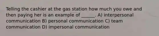 Telling the cashier at the gas station how much you owe and then paying her is an example of ______. A) interpersonal communication B) personal communication C) team communication D) impersonal communication