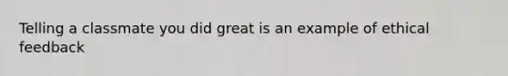 Telling a classmate you did great is an example of ethical feedback