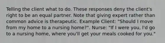 Telling the client what to do. These responses deny the client's right to be an equal partner. Note that giving expert rather than common advice is therapeutic. Example Client: "Should I move from my home to a nursing home?". Nurse: "If I were you, l'd go to a nursing home, where you'll get your meals cooked for you."