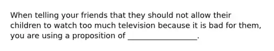 When telling your friends that they should not allow their children to watch too much television because it is bad for them, you are using a proposition of __________________.