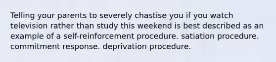 Telling your parents to severely chastise you if you watch television rather than study this weekend is best described as an example of a self-reinforcement procedure. satiation procedure. commitment response. deprivation procedure.