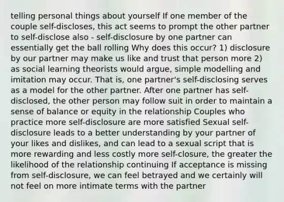 telling personal things about yourself If one member of the couple self-discloses, this act seems to prompt the other partner to self-disclose also - self-disclosure by one partner can essentially get the ball rolling Why does this occur? 1) disclosure by our partner may make us like and trust that person more 2) as social learning theorists would argue, simple modelling and imitation may occur. That is, one partner's self-disclosing serves as a model for the other partner. After one partner has self-disclosed, the other person may follow suit in order to maintain a sense of balance or equity in the relationship Couples who practice more self-disclosure are more satisfied Sexual self-disclosure leads to a better understanding by your partner of your likes and dislikes, and can lead to a sexual script that is more rewarding and less costly more self-closure, the greater the likelihood of the relationship continuing If acceptance is missing from self-disclosure, we can feel betrayed and we certainly will not feel on more intimate terms with the partner