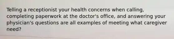 Telling a receptionist your health concerns when calling, completing paperwork at the doctor's office, and answering your physician's questions are all examples of meeting what caregiver need?