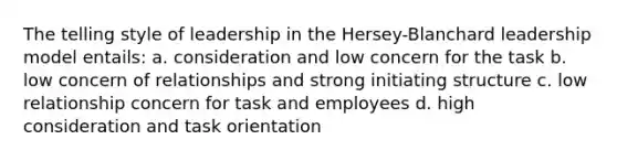 The telling style of leadership in the Hersey-Blanchard leadership model entails: a. consideration and low concern for the task b. low concern of relationships and strong initiating structure c. low relationship concern for task and employees d. high consideration and task orientation