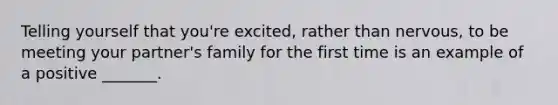 Telling yourself that you're excited, rather than nervous, to be meeting your partner's family for the first time is an example of a positive _______.