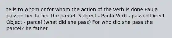 tells to whom or for whom the action of the verb is done Paula passed her father the parcel. Subject - Paula Verb - passed Direct Object - parcel (what did she pass) For who did she pass the parcel? he father