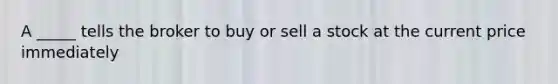 A _____ tells the broker to buy or sell a stock at the current price immediately