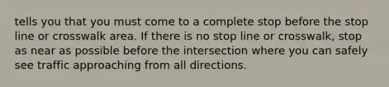 tells you that you must come to a complete stop before the stop line or crosswalk area. If there is no stop line or crosswalk, stop as near as possible before the intersection where you can safely see traffic approaching from all directions.