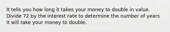 It tells you how long it takes your money to double in value. Divide 72 by the interest rate to determine the number of years it will take your money to double.