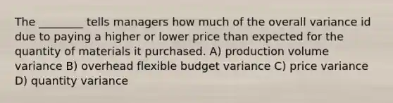 The ________ tells managers how much of the overall variance id due to paying a higher or lower price than expected for the quantity of materials it purchased. A) production volume variance B) overhead flexible budget variance C) price variance D) quantity variance