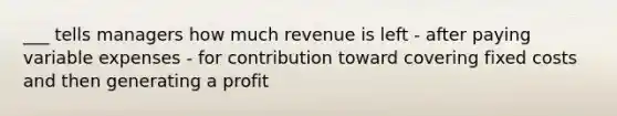 ___ tells managers how much revenue is left - after paying variable expenses - for contribution toward covering fixed costs and then generating a profit