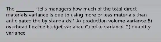 The ________ "tells managers how much of the total direct materials variance is due to using more or less materials than anticipated the by standards." A) production volume variance B) overhead flexible budget variance C) price variance D) quantity variance