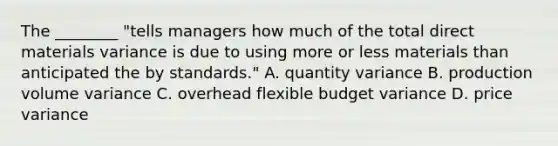 The ________ "tells managers how much of the total direct materials variance is due to using more or less materials than anticipated the by standards." A. quantity variance B. production volume variance C. overhead flexible budget variance D. price variance