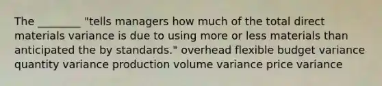 The ________ "tells managers how much of the total direct materials variance is due to using more or less materials than anticipated the by standards." overhead flexible budget variance quantity variance production volume variance price variance