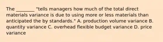 The ________ "tells managers how much of the total direct materials variance is due to using more or less materials than anticipated the by standards." A. production volume variance B. quantity variance C. overhead flexible budget variance D. price variance