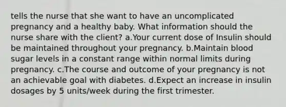 tells the nurse that she want to have an uncomplicated pregnancy and a healthy baby. What information should the nurse share with the client? a.Your current dose of Insulin should be maintained throughout your pregnancy. b.Maintain blood sugar levels in a constant range within normal limits during pregnancy. c.The course and outcome of your pregnancy is not an achievable goal with diabetes. d.Expect an increase in insulin dosages by 5 units/week during the first trimester.