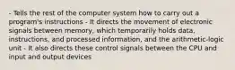 - Tells the rest of the computer system how to carry out a program's instructions - It directs the movement of electronic signals between memory, which temporarily holds data, instructions, and processed information, and the arithmetic-logic unit - It also directs these control signals between the CPU and input and output devices