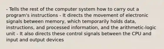 - Tells the rest of the computer system how to carry out a program's instructions - It directs the movement of electronic signals between memory, which temporarily holds data, instructions, and processed information, and the arithmetic-logic unit - It also directs these control signals between the CPU and input and output devices