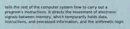 tells the rest of the computer system how to carry out a program's instructions. It directs the movement of electronic signals between memory, which temporarily holds data, instructions, and processed information, and the arithmetic-logic