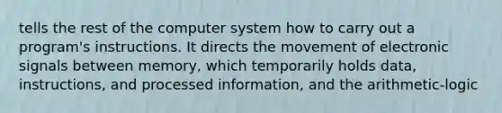 tells the rest of the computer system how to carry out a program's instructions. It directs the movement of electronic signals between memory, which temporarily holds data, instructions, and processed information, and the arithmetic-logic