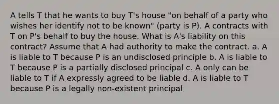 A tells T that he wants to buy T's house "on behalf of a party who wishes her identify not to be known" (party is P). A contracts with T on P's behalf to buy the house. What is A's liability on this contract? Assume that A had authority to make the contract. a. A is liable to T because P is an undisclosed principle b. A is liable to T because P is a partially disclosed principal c. A only can be liable to T if A expressly agreed to be liable d. A is liable to T because P is a legally non-existent principal