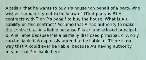 A tells T that he wants to buy T's house "on behalf of a party who wishes her identity not to be known." (That party is P.) A contracts with T on P's behalf to buy the house. What is A's liability on this contract? Assume that A had authority to make the contract. a. A is liable because P is an undisclosed principal. b. A is liable because P is a partially disclosed principal. c. A only can be liable if A expressly agreed to be liable. d. There is no way that A could ever be liable, because A's having authority means that P is liable here.