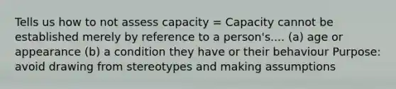 Tells us how to not assess capacity = Capacity cannot be established merely by reference to a person's.... (a) age or appearance (b) a condition they have or their behaviour Purpose: avoid drawing from stereotypes and making assumptions