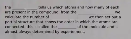 the _______ ______ tells us which atoms and how many of each are present in the compound. from the __________ _________ we calculate the number of __________ _________. we then set out a partial structure that shows the order in which the atoms are connected. this is called the __________ of the molecule and is almost always determined by experiement.