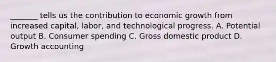 ​_______ tells us the contribution to economic growth from increased​ capital, labor, and technological progress. A. Potential output B. Consumer spending C. Gross domestic product D. Growth accounting