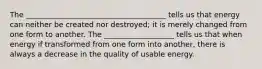 The ______________________________________ tells us that energy can neither be created nor destroyed; it is merely changed from one form to another. The ___________________ tells us that when energy if transformed from one form into another, there is always a decrease in the quality of usable energy.