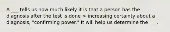 A ___ tells us how much likely it is that a person has the diagnosis after the test is done > increasing certainty about a diagnosis, "confirming power." It will help us determine the ___.