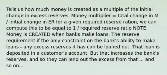 Tells us how much money is created as a multiple of the initial change in excess reserves. Money multiplier = total change in M / initial change in ER for a given required reserve ration, we can compute this to be equal to 1 / required reserve ratio NOTE: Money is CREATED when banks make loans. The reserve requirement if the only constraint on the bank's ability to make loans - any excess reserves it has can be loaned out. That loan is deposited in a customer's account. But that increases the bank's reserves, and so they can lend out the excess from that ... and so on...