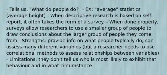 - Tells us, "What do people do?" - EX: "average" statistics (average height) - When descriptive research is based on self-report, it often takes the form of a survey. - When done properly, surveys allow researchers to use a smaller group of people to draw conclusions about the larger group of people they come from - Strengths: provide info on what people typically do; can assess many different variables (but a researcher needs to use correlational methods to assess relationships between variables) - Limitations: they don't tell us who is most likely to exhibit that behaviour and in what circumstance