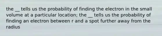 the __ tells us the probability of finding the electron in the small volume at a particular location; the __ tells us the probability of finding an electron between r and a spot further away from the radius