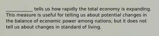 ____________ tells us how rapidly the total economy is expanding. This measure is useful for telling us about potential changes in the balance of economic power among nations, but it does not tell us about changes in standard of living.