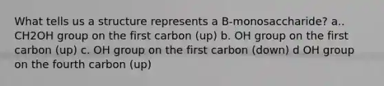 What tells us a structure represents a B-monosaccharide? a.. CH2OH group on the first carbon (up) b. OH group on the first carbon (up) c. OH group on the first carbon (down) d OH group on the fourth carbon (up)