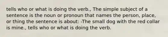 tells who or what is doing the verb., The simple subject of a sentence is the noun or pronoun that names the person, place, or thing the sentence is about: -The small dog with the red collar is mine., tells who or what is doing the verb.