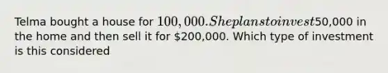 Telma bought a house for 100,000. She plans to invest50,000 in the home and then sell it for 200,000. Which type of investment is this considered