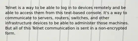 Telnet is a way to be able to log in to devices remotely and be able to access them from this text-based console. It's a way to communicate to servers, routers, switches, and other infrastructure devices to be able to administer those machines. But all of this Telnet communication is sent in a non-encrypted form.